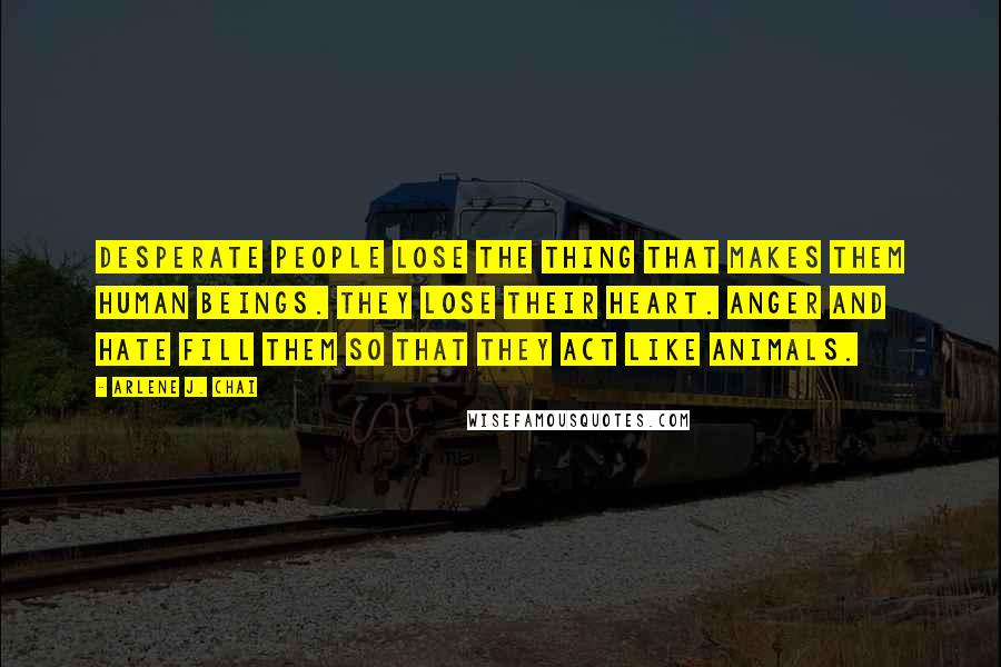 Arlene J. Chai Quotes: Desperate people lose the thing that makes them human beings. They lose their heart. Anger and hate fill them so that they act like animals.