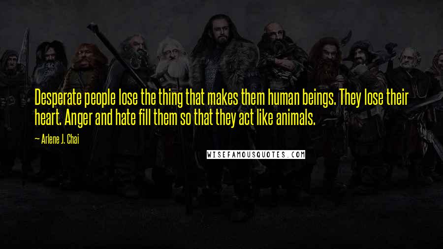 Arlene J. Chai Quotes: Desperate people lose the thing that makes them human beings. They lose their heart. Anger and hate fill them so that they act like animals.