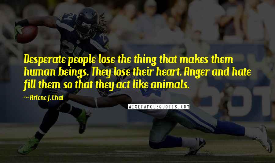 Arlene J. Chai Quotes: Desperate people lose the thing that makes them human beings. They lose their heart. Anger and hate fill them so that they act like animals.