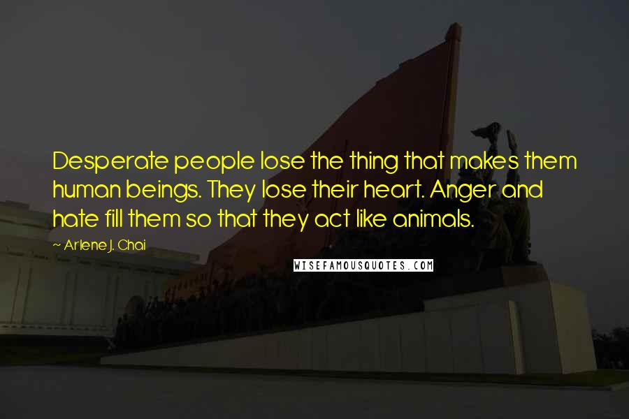 Arlene J. Chai Quotes: Desperate people lose the thing that makes them human beings. They lose their heart. Anger and hate fill them so that they act like animals.
