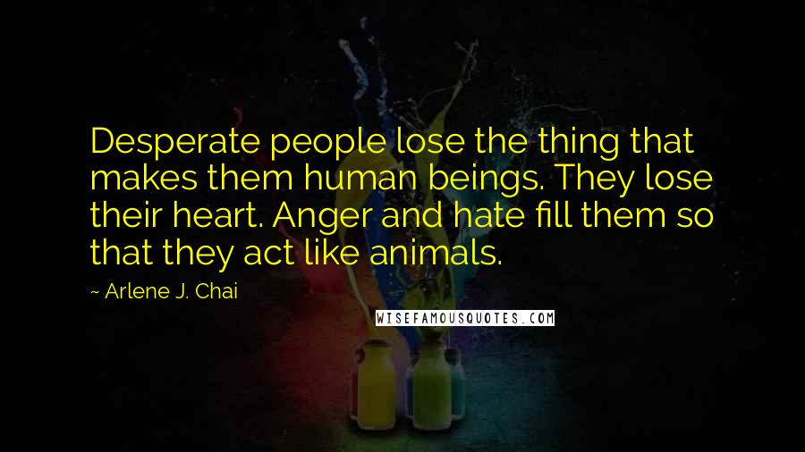 Arlene J. Chai Quotes: Desperate people lose the thing that makes them human beings. They lose their heart. Anger and hate fill them so that they act like animals.