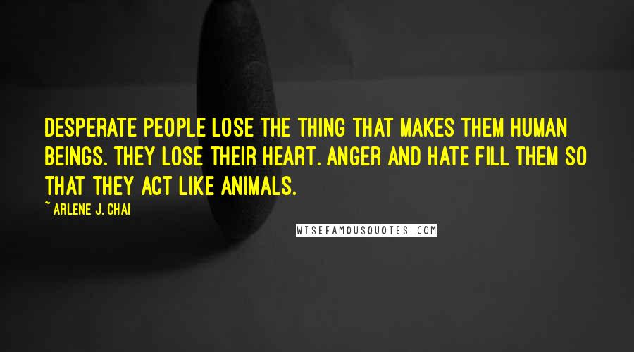 Arlene J. Chai Quotes: Desperate people lose the thing that makes them human beings. They lose their heart. Anger and hate fill them so that they act like animals.