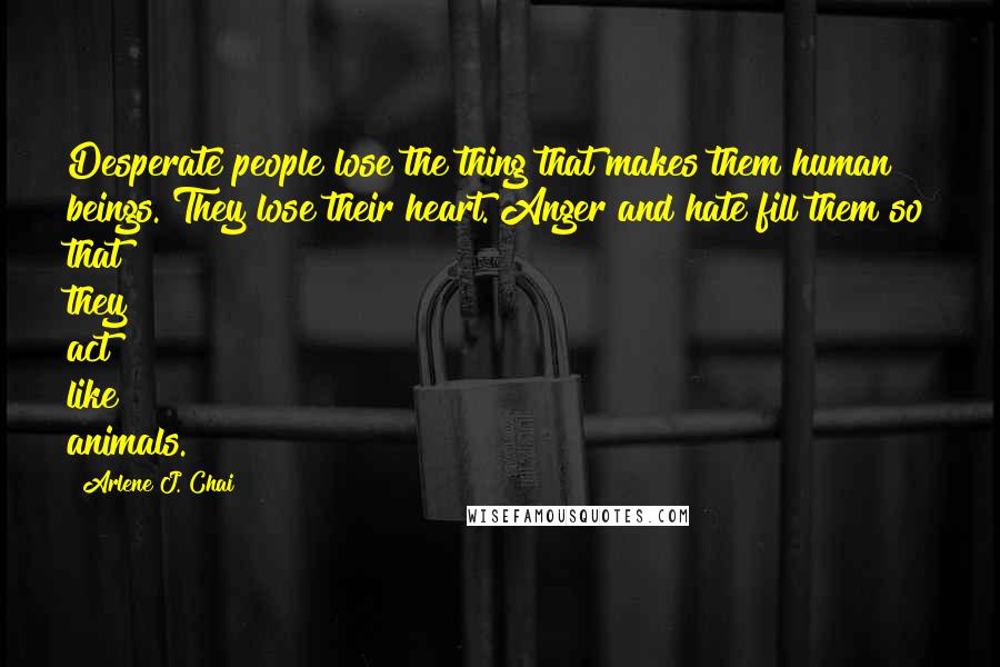 Arlene J. Chai Quotes: Desperate people lose the thing that makes them human beings. They lose their heart. Anger and hate fill them so that they act like animals.