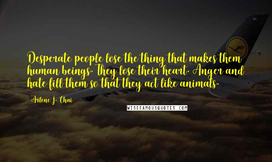 Arlene J. Chai Quotes: Desperate people lose the thing that makes them human beings. They lose their heart. Anger and hate fill them so that they act like animals.