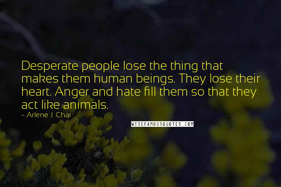 Arlene J. Chai Quotes: Desperate people lose the thing that makes them human beings. They lose their heart. Anger and hate fill them so that they act like animals.