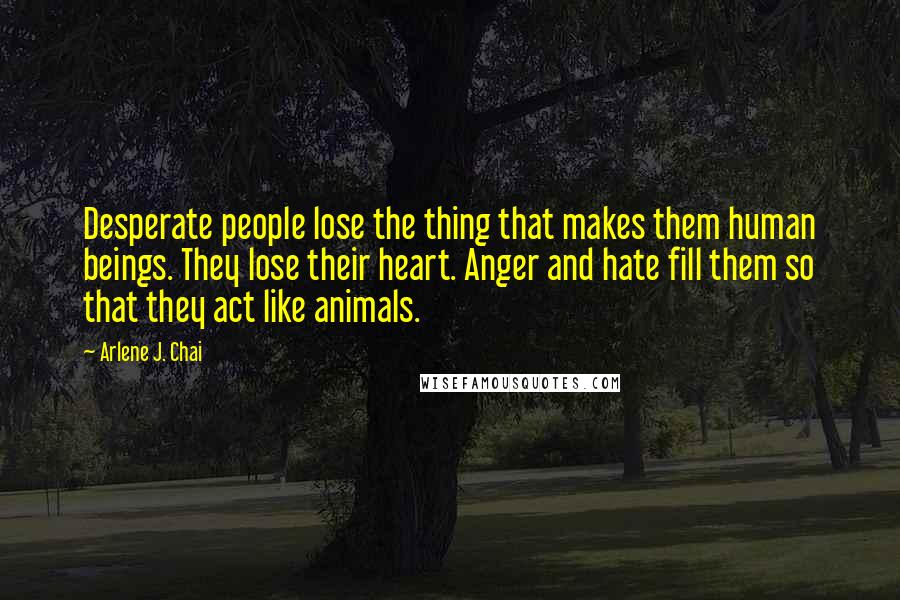 Arlene J. Chai Quotes: Desperate people lose the thing that makes them human beings. They lose their heart. Anger and hate fill them so that they act like animals.