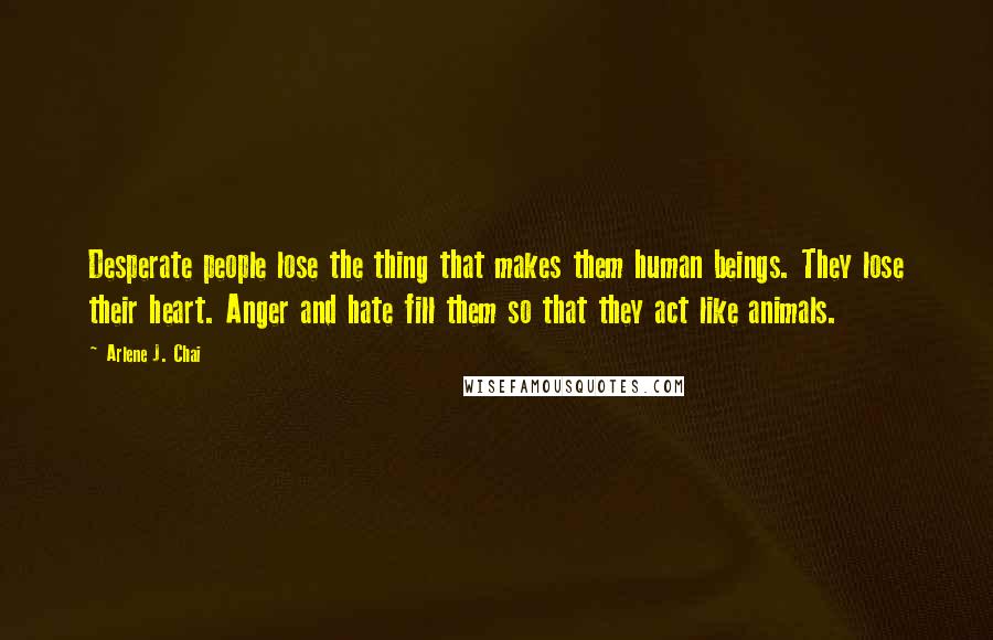 Arlene J. Chai Quotes: Desperate people lose the thing that makes them human beings. They lose their heart. Anger and hate fill them so that they act like animals.