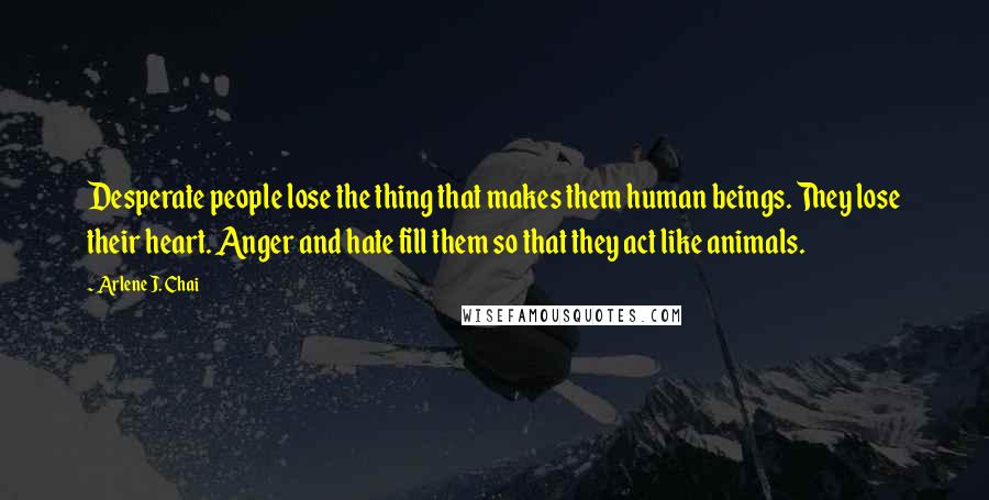 Arlene J. Chai Quotes: Desperate people lose the thing that makes them human beings. They lose their heart. Anger and hate fill them so that they act like animals.