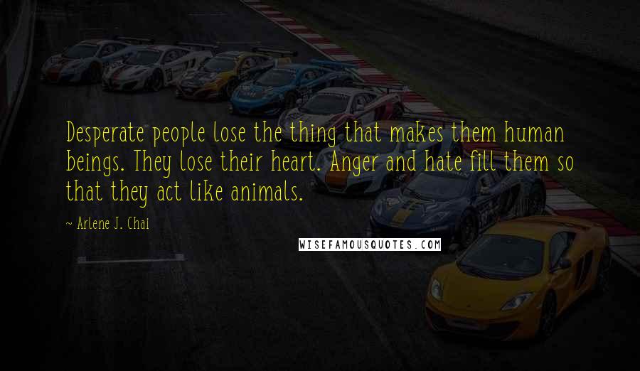 Arlene J. Chai Quotes: Desperate people lose the thing that makes them human beings. They lose their heart. Anger and hate fill them so that they act like animals.