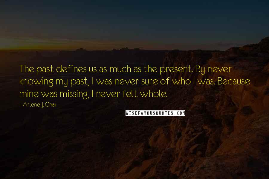 Arlene J. Chai Quotes: The past defines us as much as the present. By never knowing my past, I was never sure of who I was. Because mine was missing, I never felt whole.
