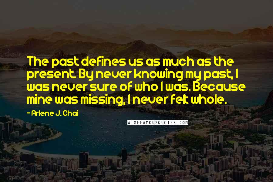 Arlene J. Chai Quotes: The past defines us as much as the present. By never knowing my past, I was never sure of who I was. Because mine was missing, I never felt whole.