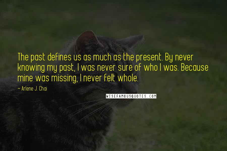 Arlene J. Chai Quotes: The past defines us as much as the present. By never knowing my past, I was never sure of who I was. Because mine was missing, I never felt whole.