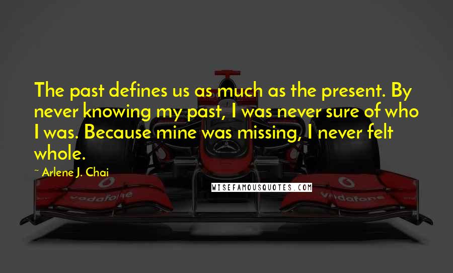 Arlene J. Chai Quotes: The past defines us as much as the present. By never knowing my past, I was never sure of who I was. Because mine was missing, I never felt whole.