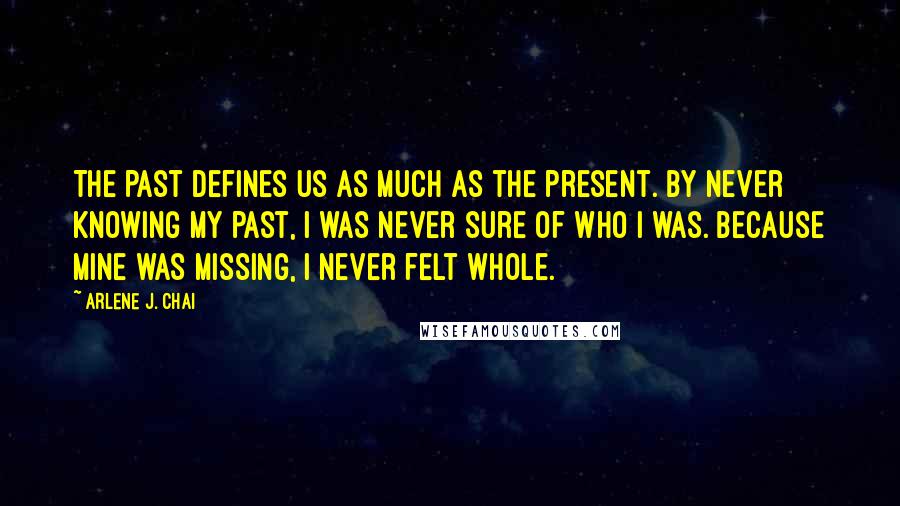 Arlene J. Chai Quotes: The past defines us as much as the present. By never knowing my past, I was never sure of who I was. Because mine was missing, I never felt whole.