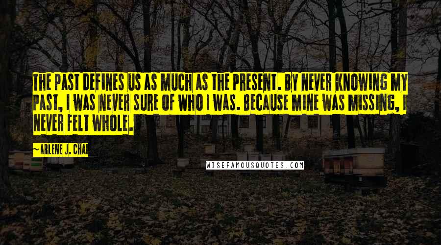 Arlene J. Chai Quotes: The past defines us as much as the present. By never knowing my past, I was never sure of who I was. Because mine was missing, I never felt whole.
