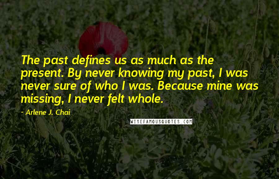 Arlene J. Chai Quotes: The past defines us as much as the present. By never knowing my past, I was never sure of who I was. Because mine was missing, I never felt whole.