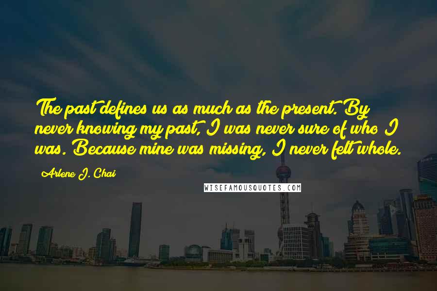 Arlene J. Chai Quotes: The past defines us as much as the present. By never knowing my past, I was never sure of who I was. Because mine was missing, I never felt whole.
