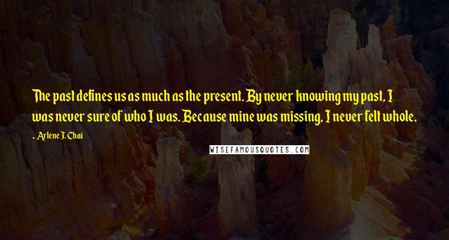 Arlene J. Chai Quotes: The past defines us as much as the present. By never knowing my past, I was never sure of who I was. Because mine was missing, I never felt whole.