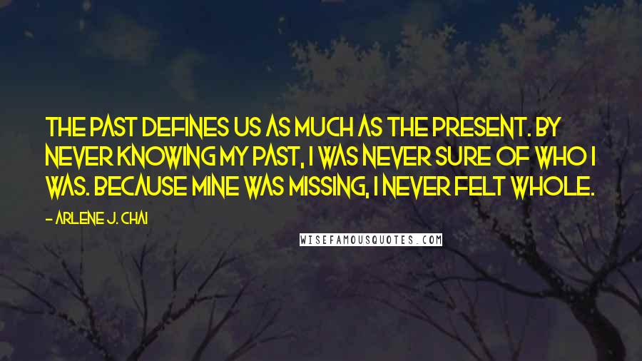 Arlene J. Chai Quotes: The past defines us as much as the present. By never knowing my past, I was never sure of who I was. Because mine was missing, I never felt whole.