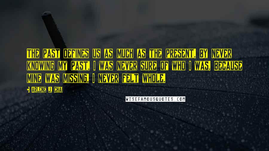 Arlene J. Chai Quotes: The past defines us as much as the present. By never knowing my past, I was never sure of who I was. Because mine was missing, I never felt whole.