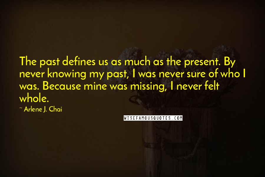 Arlene J. Chai Quotes: The past defines us as much as the present. By never knowing my past, I was never sure of who I was. Because mine was missing, I never felt whole.