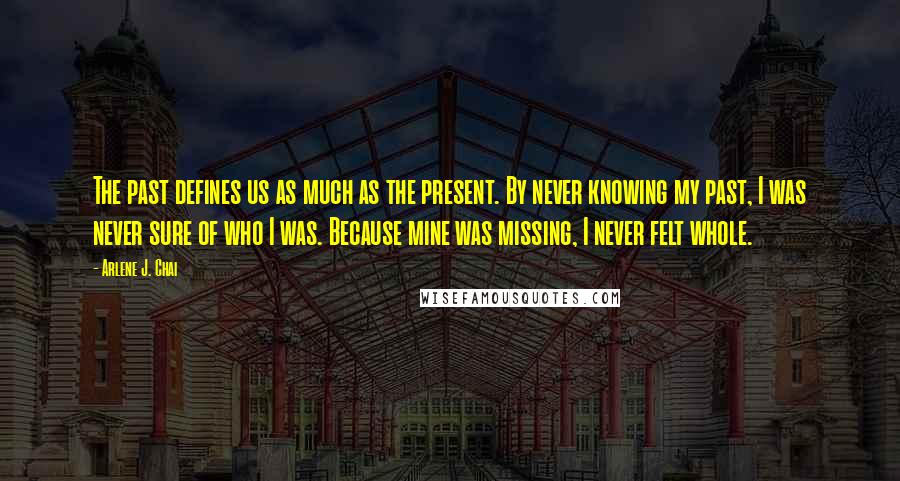 Arlene J. Chai Quotes: The past defines us as much as the present. By never knowing my past, I was never sure of who I was. Because mine was missing, I never felt whole.