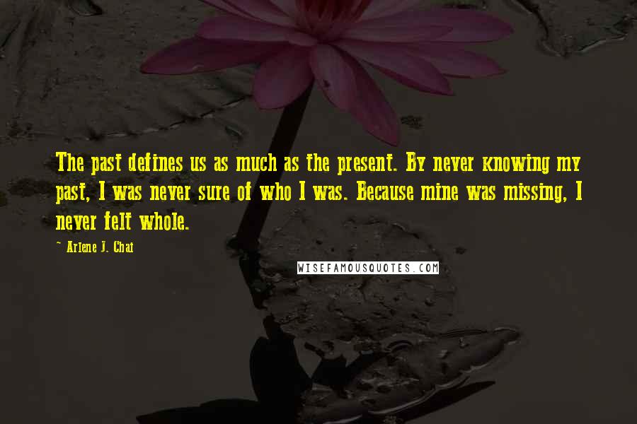 Arlene J. Chai Quotes: The past defines us as much as the present. By never knowing my past, I was never sure of who I was. Because mine was missing, I never felt whole.