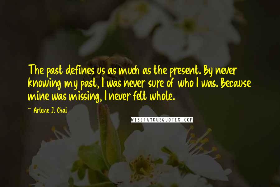 Arlene J. Chai Quotes: The past defines us as much as the present. By never knowing my past, I was never sure of who I was. Because mine was missing, I never felt whole.
