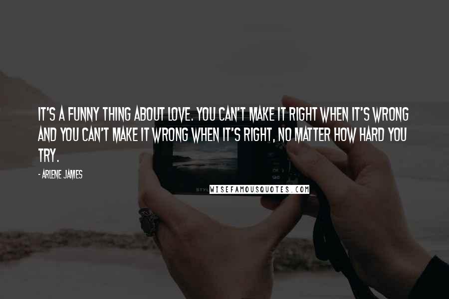 Arlene James Quotes: It's a funny thing about love. You can't make it right when it's wrong and you can't make it wrong when it's right, no matter how hard you try.