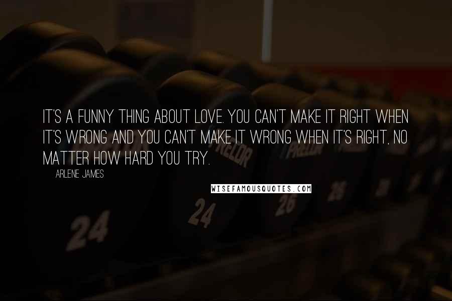 Arlene James Quotes: It's a funny thing about love. You can't make it right when it's wrong and you can't make it wrong when it's right, no matter how hard you try.