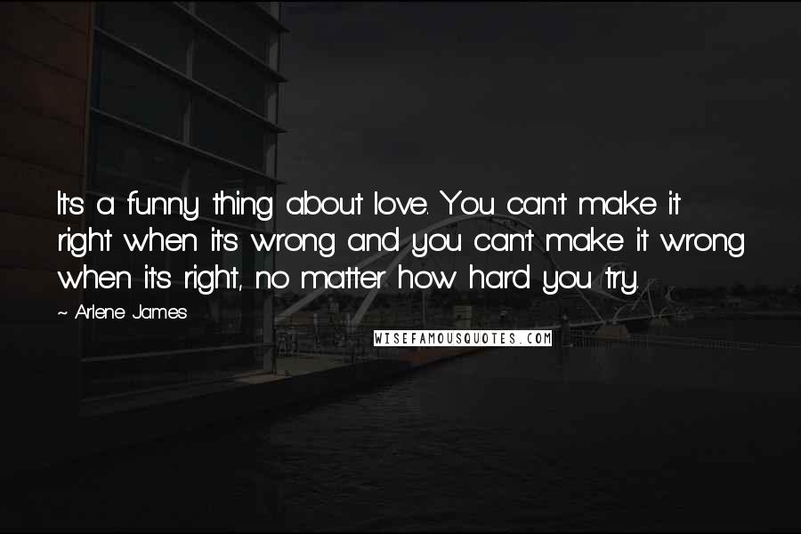 Arlene James Quotes: It's a funny thing about love. You can't make it right when it's wrong and you can't make it wrong when it's right, no matter how hard you try.