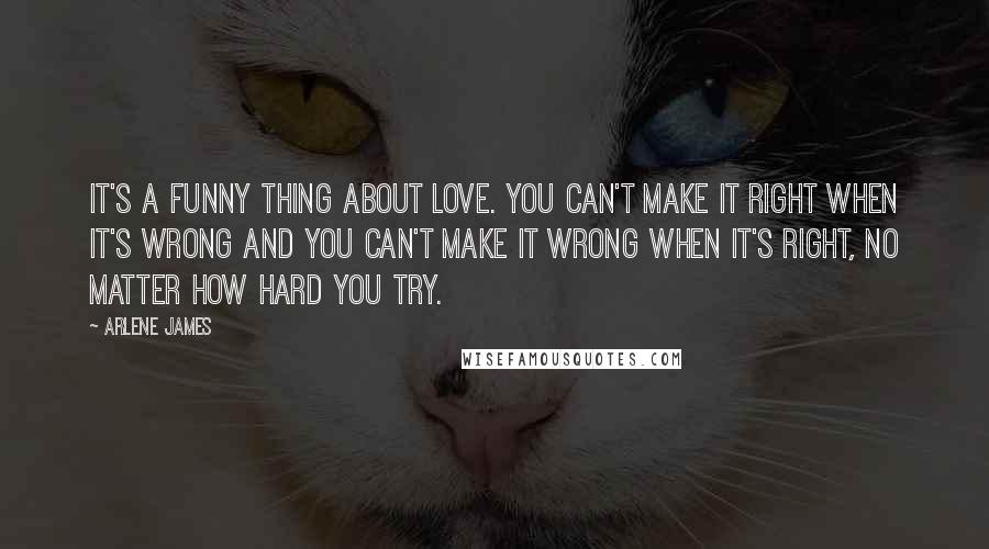 Arlene James Quotes: It's a funny thing about love. You can't make it right when it's wrong and you can't make it wrong when it's right, no matter how hard you try.