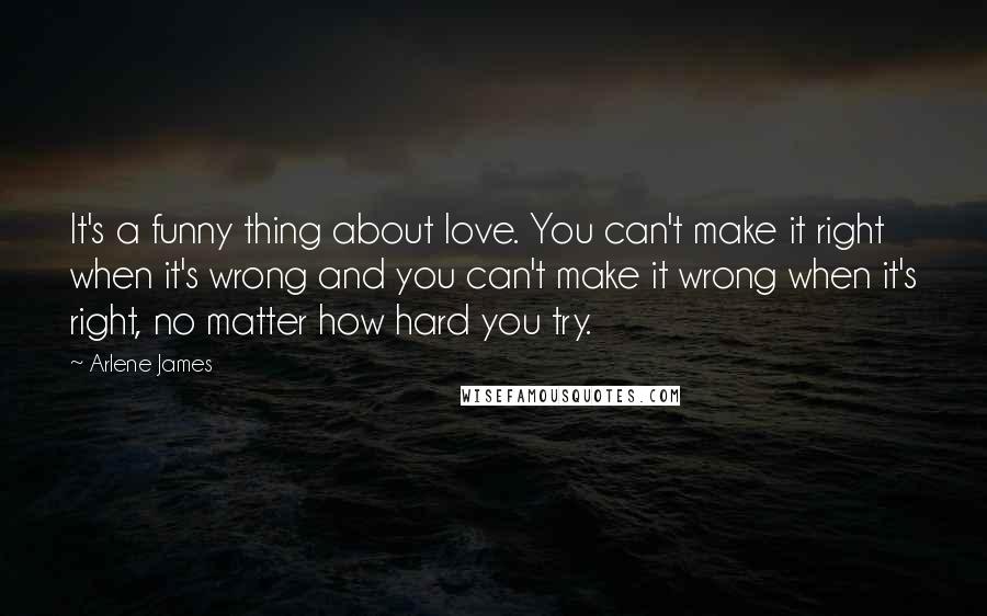 Arlene James Quotes: It's a funny thing about love. You can't make it right when it's wrong and you can't make it wrong when it's right, no matter how hard you try.