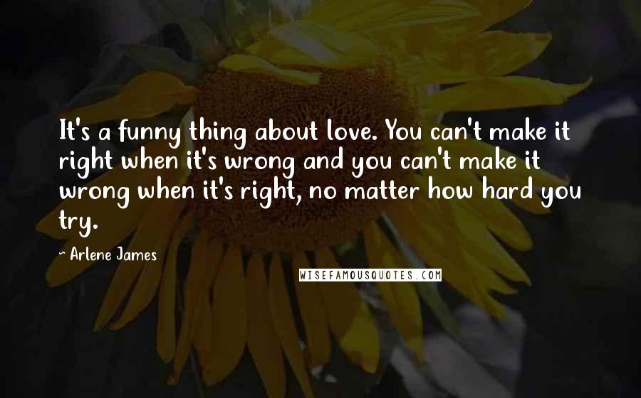 Arlene James Quotes: It's a funny thing about love. You can't make it right when it's wrong and you can't make it wrong when it's right, no matter how hard you try.