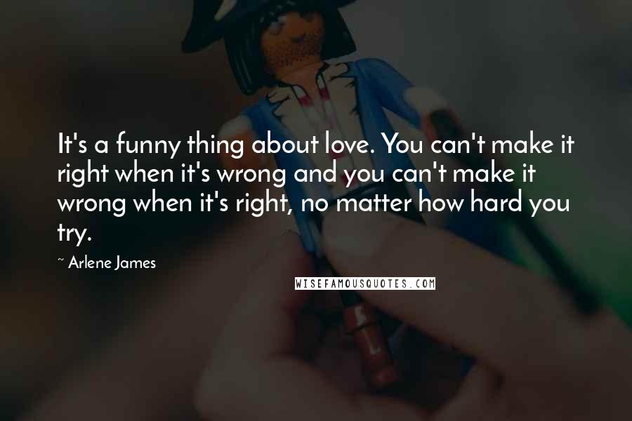 Arlene James Quotes: It's a funny thing about love. You can't make it right when it's wrong and you can't make it wrong when it's right, no matter how hard you try.