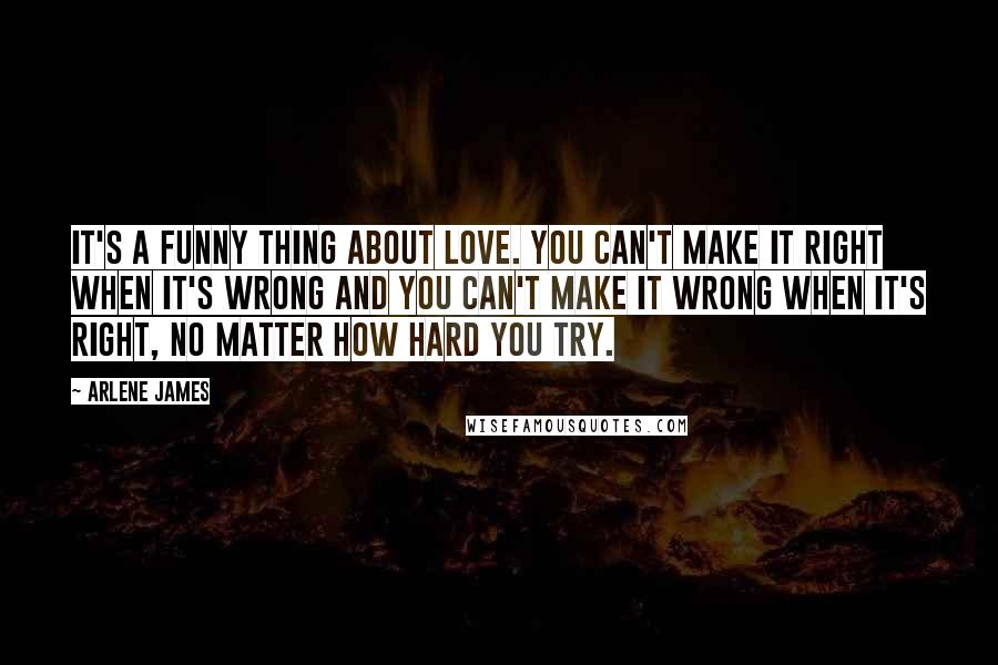 Arlene James Quotes: It's a funny thing about love. You can't make it right when it's wrong and you can't make it wrong when it's right, no matter how hard you try.