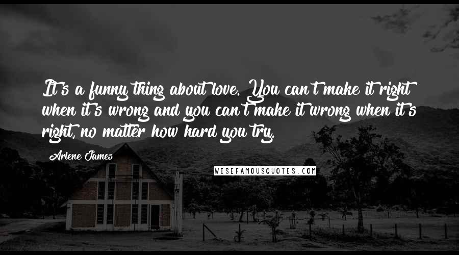 Arlene James Quotes: It's a funny thing about love. You can't make it right when it's wrong and you can't make it wrong when it's right, no matter how hard you try.