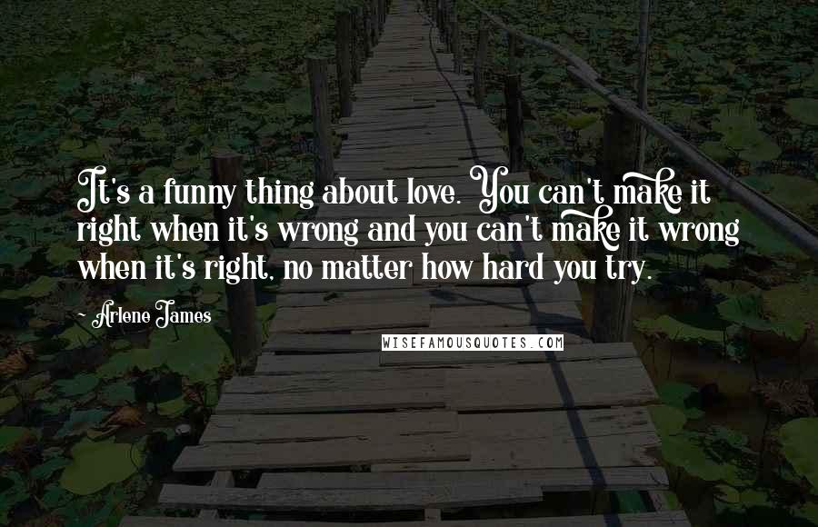 Arlene James Quotes: It's a funny thing about love. You can't make it right when it's wrong and you can't make it wrong when it's right, no matter how hard you try.