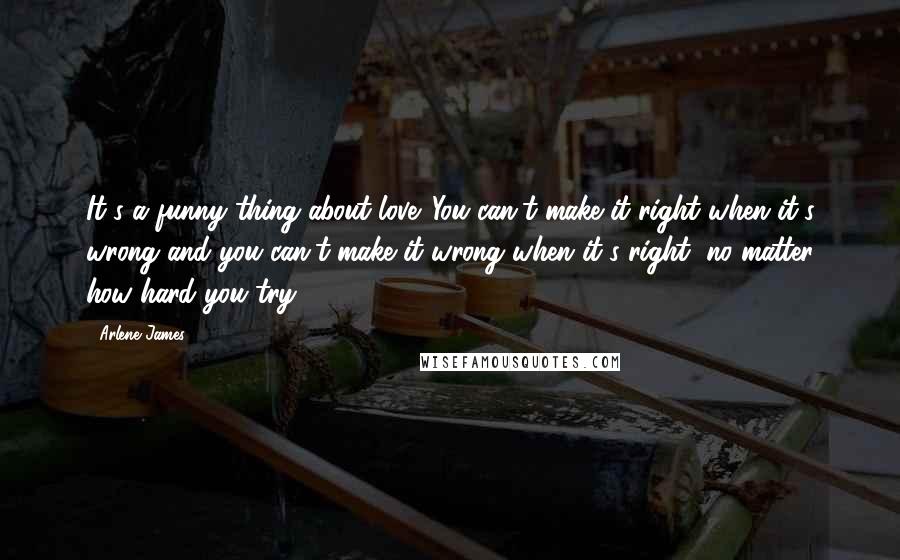 Arlene James Quotes: It's a funny thing about love. You can't make it right when it's wrong and you can't make it wrong when it's right, no matter how hard you try.