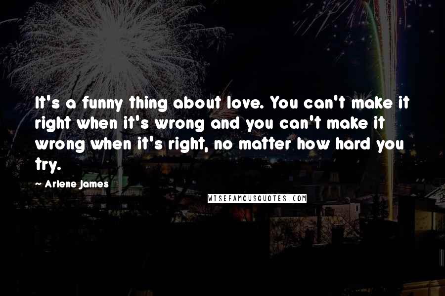 Arlene James Quotes: It's a funny thing about love. You can't make it right when it's wrong and you can't make it wrong when it's right, no matter how hard you try.