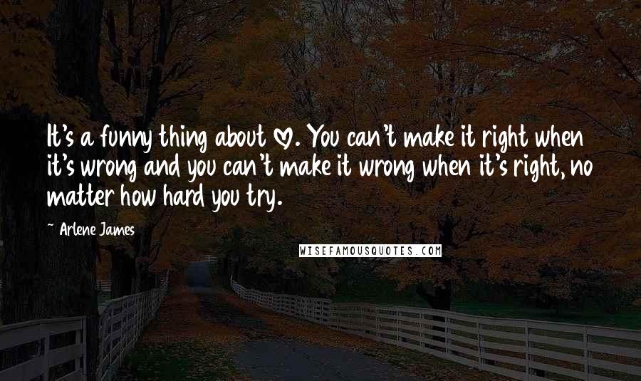 Arlene James Quotes: It's a funny thing about love. You can't make it right when it's wrong and you can't make it wrong when it's right, no matter how hard you try.