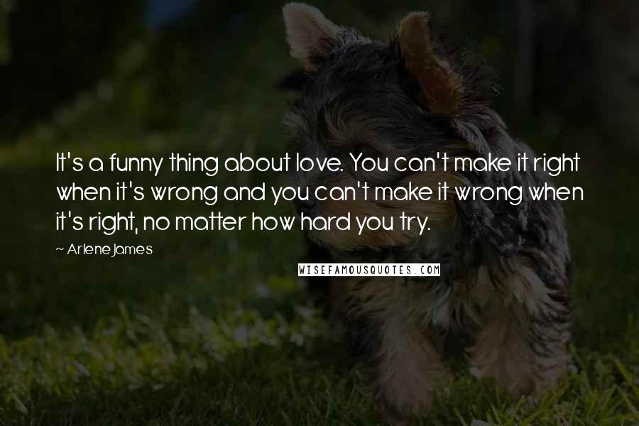 Arlene James Quotes: It's a funny thing about love. You can't make it right when it's wrong and you can't make it wrong when it's right, no matter how hard you try.