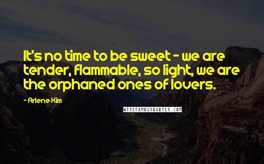 Arlene Kim Quotes: It's no time to be sweet - we are tender, flammable, so light, we are the orphaned ones of lovers.