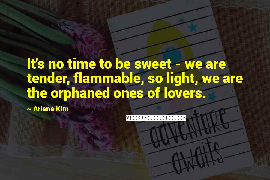 Arlene Kim Quotes: It's no time to be sweet - we are tender, flammable, so light, we are the orphaned ones of lovers.