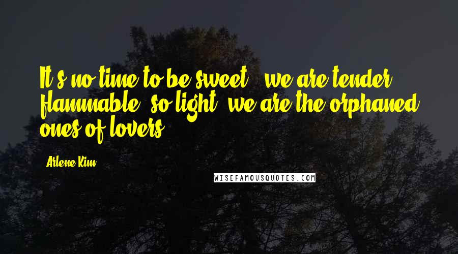 Arlene Kim Quotes: It's no time to be sweet - we are tender, flammable, so light, we are the orphaned ones of lovers.