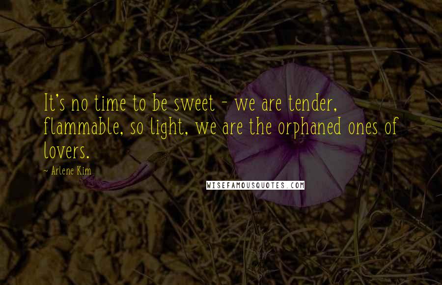Arlene Kim Quotes: It's no time to be sweet - we are tender, flammable, so light, we are the orphaned ones of lovers.