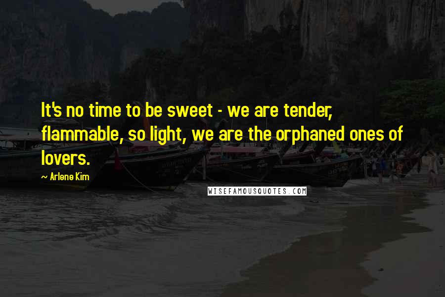 Arlene Kim Quotes: It's no time to be sweet - we are tender, flammable, so light, we are the orphaned ones of lovers.