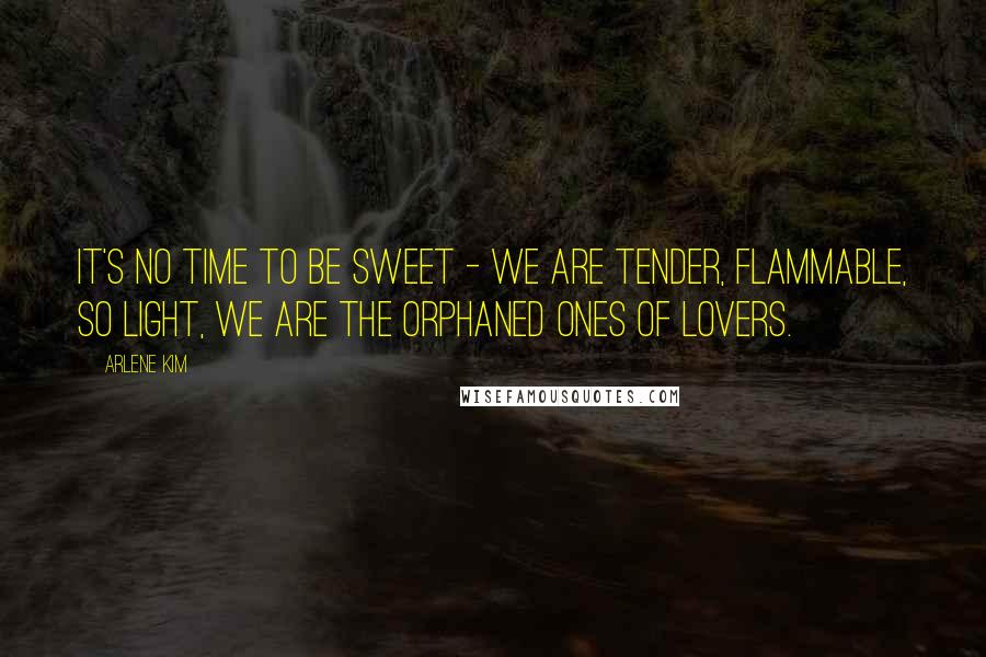 Arlene Kim Quotes: It's no time to be sweet - we are tender, flammable, so light, we are the orphaned ones of lovers.