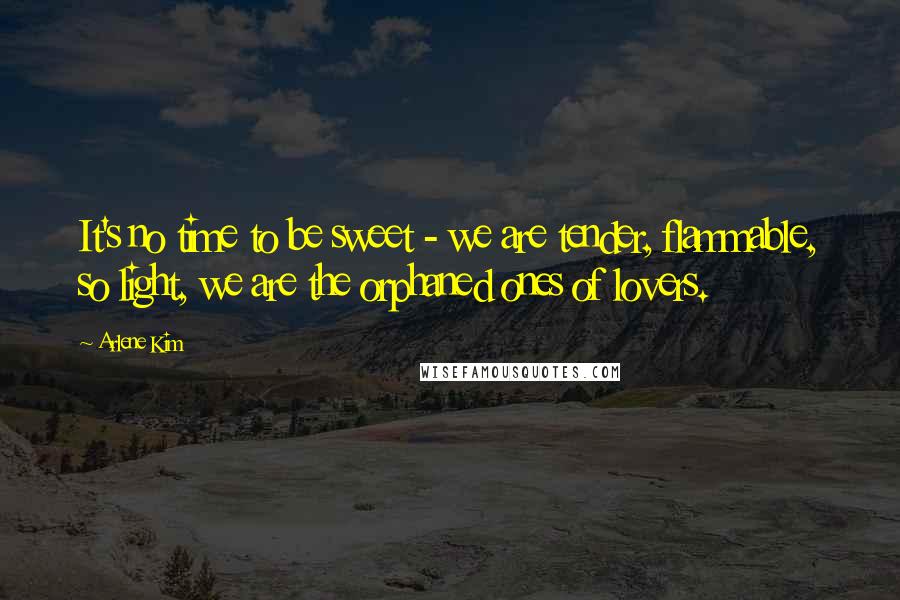 Arlene Kim Quotes: It's no time to be sweet - we are tender, flammable, so light, we are the orphaned ones of lovers.