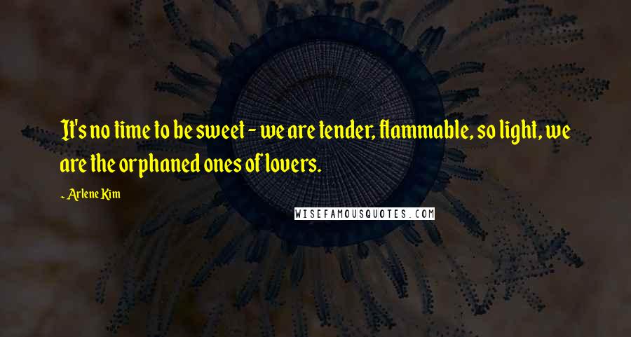 Arlene Kim Quotes: It's no time to be sweet - we are tender, flammable, so light, we are the orphaned ones of lovers.